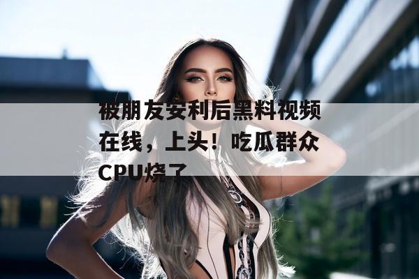 被朋友安利后黑料视频在线，上头！吃瓜群众CPU烧了
