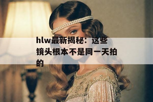 hlw最新揭秘：这些镜头根本不是同一天拍的